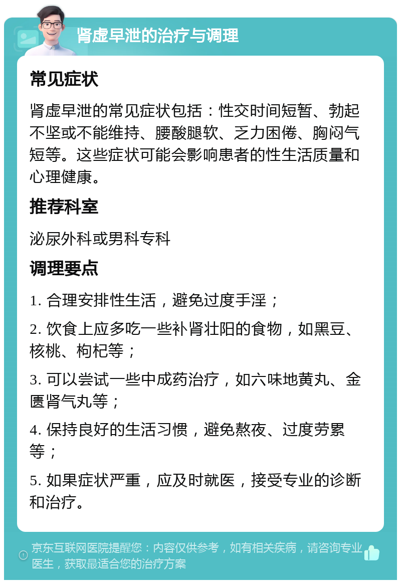 肾虚早泄的治疗与调理 常见症状 肾虚早泄的常见症状包括：性交时间短暂、勃起不坚或不能维持、腰酸腿软、乏力困倦、胸闷气短等。这些症状可能会影响患者的性生活质量和心理健康。 推荐科室 泌尿外科或男科专科 调理要点 1. 合理安排性生活，避免过度手淫； 2. 饮食上应多吃一些补肾壮阳的食物，如黑豆、核桃、枸杞等； 3. 可以尝试一些中成药治疗，如六味地黄丸、金匮肾气丸等； 4. 保持良好的生活习惯，避免熬夜、过度劳累等； 5. 如果症状严重，应及时就医，接受专业的诊断和治疗。