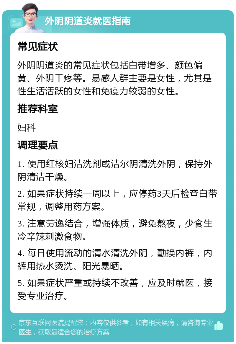 外阴阴道炎就医指南 常见症状 外阴阴道炎的常见症状包括白带增多、颜色偏黄、外阴干疼等。易感人群主要是女性，尤其是性生活活跃的女性和免疫力较弱的女性。 推荐科室 妇科 调理要点 1. 使用红核妇洁洗剂或洁尔阴清洗外阴，保持外阴清洁干燥。 2. 如果症状持续一周以上，应停药3天后检查白带常规，调整用药方案。 3. 注意劳逸结合，增强体质，避免熬夜，少食生冷辛辣刺激食物。 4. 每日使用流动的清水清洗外阴，勤换内裤，内裤用热水烫洗、阳光暴晒。 5. 如果症状严重或持续不改善，应及时就医，接受专业治疗。