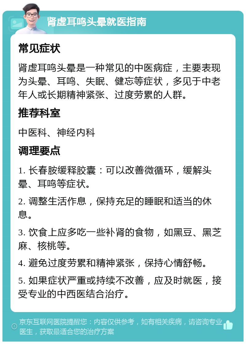 肾虚耳鸣头晕就医指南 常见症状 肾虚耳鸣头晕是一种常见的中医病症，主要表现为头晕、耳鸣、失眠、健忘等症状，多见于中老年人或长期精神紧张、过度劳累的人群。 推荐科室 中医科、神经内科 调理要点 1. 长春胺缓释胶囊：可以改善微循环，缓解头晕、耳鸣等症状。 2. 调整生活作息，保持充足的睡眠和适当的休息。 3. 饮食上应多吃一些补肾的食物，如黑豆、黑芝麻、核桃等。 4. 避免过度劳累和精神紧张，保持心情舒畅。 5. 如果症状严重或持续不改善，应及时就医，接受专业的中西医结合治疗。