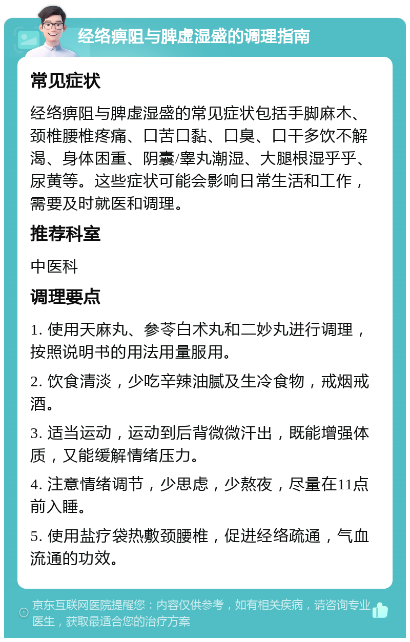 经络痹阻与脾虚湿盛的调理指南 常见症状 经络痹阻与脾虚湿盛的常见症状包括手脚麻木、颈椎腰椎疼痛、口苦口黏、口臭、口干多饮不解渴、身体困重、阴囊/睾丸潮湿、大腿根湿乎乎、尿黄等。这些症状可能会影响日常生活和工作，需要及时就医和调理。 推荐科室 中医科 调理要点 1. 使用天麻丸、参苓白术丸和二妙丸进行调理，按照说明书的用法用量服用。 2. 饮食清淡，少吃辛辣油腻及生冷食物，戒烟戒酒。 3. 适当运动，运动到后背微微汗出，既能增强体质，又能缓解情绪压力。 4. 注意情绪调节，少思虑，少熬夜，尽量在11点前入睡。 5. 使用盐疗袋热敷颈腰椎，促进经络疏通，气血流通的功效。