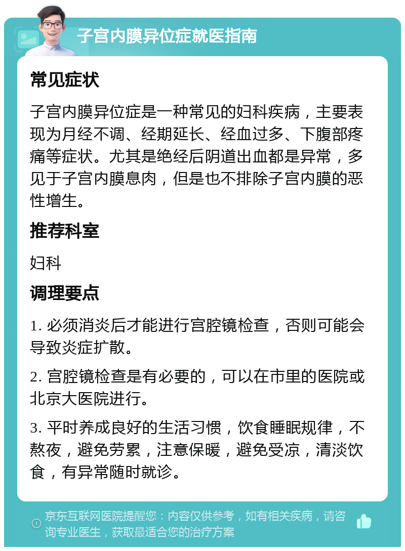 子宫内膜异位症就医指南 常见症状 子宫内膜异位症是一种常见的妇科疾病，主要表现为月经不调、经期延长、经血过多、下腹部疼痛等症状。尤其是绝经后阴道出血都是异常，多见于子宫内膜息肉，但是也不排除子宫内膜的恶性增生。 推荐科室 妇科 调理要点 1. 必须消炎后才能进行宫腔镜检查，否则可能会导致炎症扩散。 2. 宫腔镜检查是有必要的，可以在市里的医院或北京大医院进行。 3. 平时养成良好的生活习惯，饮食睡眠规律，不熬夜，避免劳累，注意保暖，避免受凉，清淡饮食，有异常随时就诊。