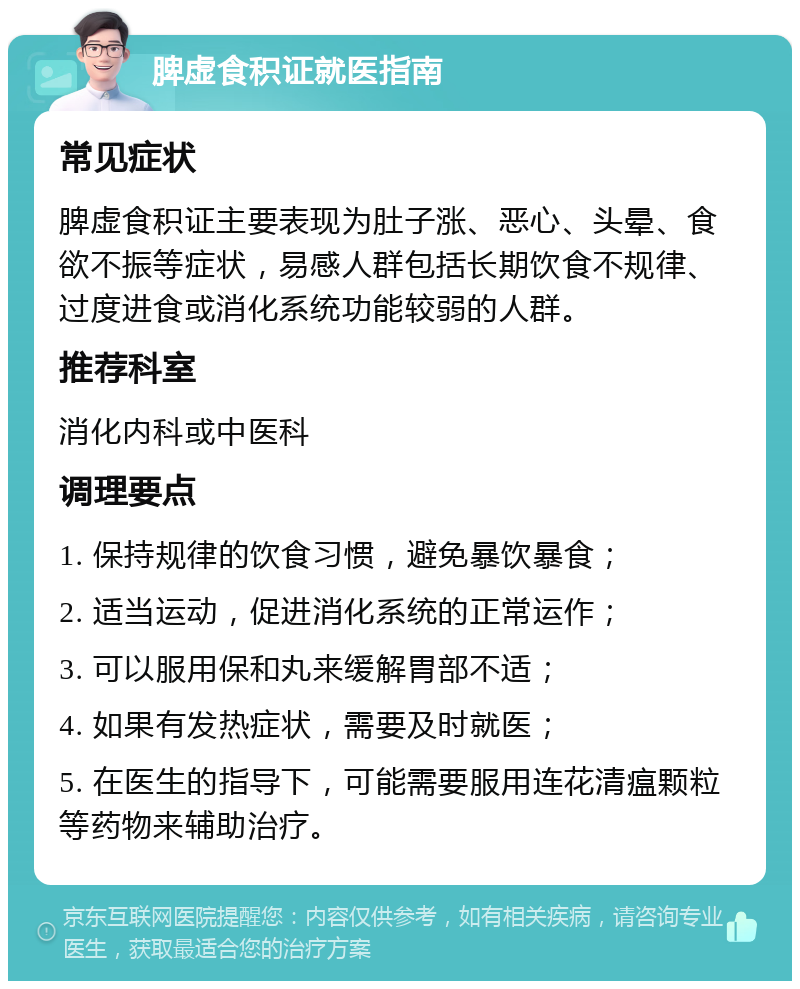 脾虚食积证就医指南 常见症状 脾虚食积证主要表现为肚子涨、恶心、头晕、食欲不振等症状，易感人群包括长期饮食不规律、过度进食或消化系统功能较弱的人群。 推荐科室 消化内科或中医科 调理要点 1. 保持规律的饮食习惯，避免暴饮暴食； 2. 适当运动，促进消化系统的正常运作； 3. 可以服用保和丸来缓解胃部不适； 4. 如果有发热症状，需要及时就医； 5. 在医生的指导下，可能需要服用连花清瘟颗粒等药物来辅助治疗。