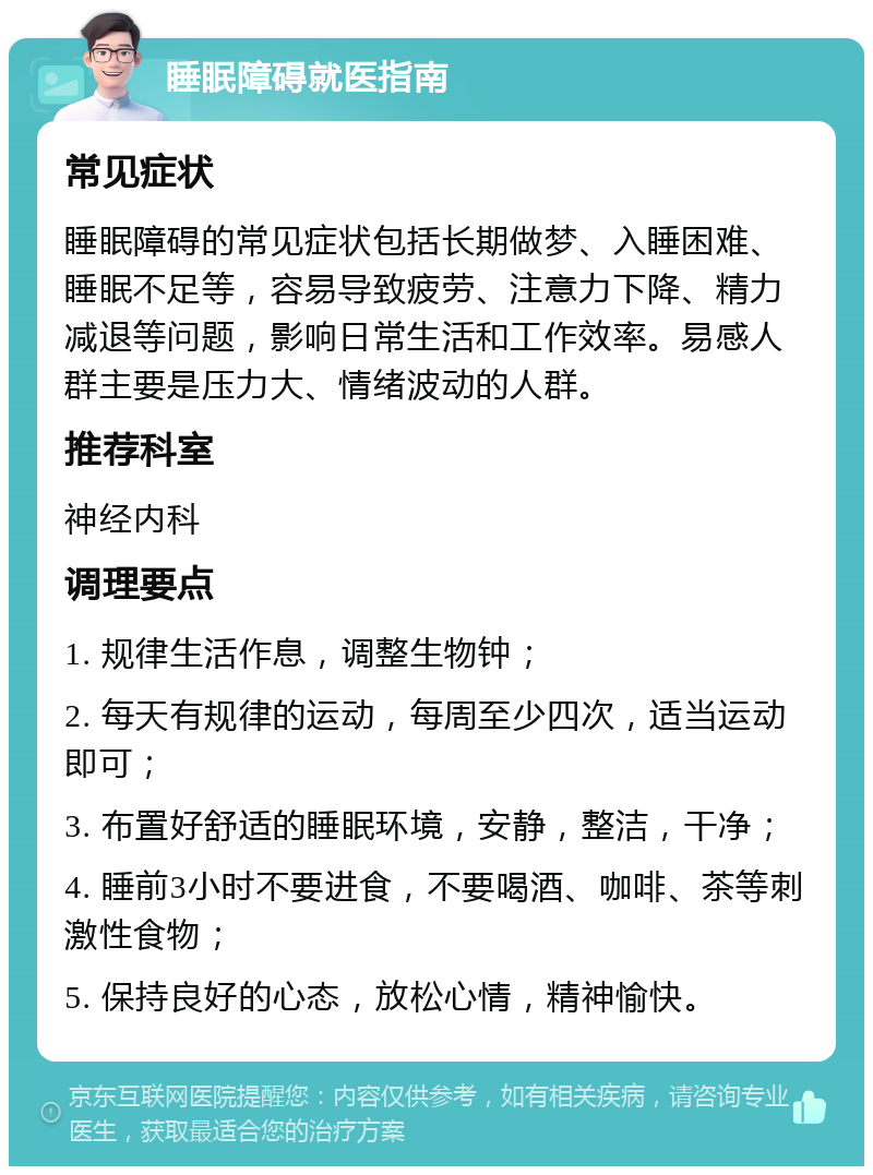 睡眠障碍就医指南 常见症状 睡眠障碍的常见症状包括长期做梦、入睡困难、睡眠不足等，容易导致疲劳、注意力下降、精力减退等问题，影响日常生活和工作效率。易感人群主要是压力大、情绪波动的人群。 推荐科室 神经内科 调理要点 1. 规律生活作息，调整生物钟； 2. 每天有规律的运动，每周至少四次，适当运动即可； 3. 布置好舒适的睡眠环境，安静，整洁，干净； 4. 睡前3小时不要进食，不要喝酒、咖啡、茶等刺激性食物； 5. 保持良好的心态，放松心情，精神愉快。