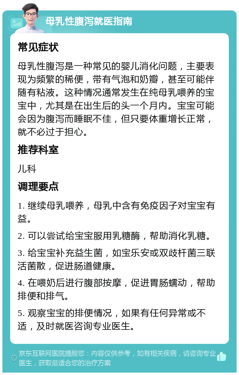 母乳性腹泻就医指南 常见症状 母乳性腹泻是一种常见的婴儿消化问题，主要表现为频繁的稀便，带有气泡和奶瓣，甚至可能伴随有粘液。这种情况通常发生在纯母乳喂养的宝宝中，尤其是在出生后的头一个月内。宝宝可能会因为腹泻而睡眠不佳，但只要体重增长正常，就不必过于担心。 推荐科室 儿科 调理要点 1. 继续母乳喂养，母乳中含有免疫因子对宝宝有益。 2. 可以尝试给宝宝服用乳糖酶，帮助消化乳糖。 3. 给宝宝补充益生菌，如宝乐安或双歧杆菌三联活菌散，促进肠道健康。 4. 在喂奶后进行腹部按摩，促进胃肠蠕动，帮助排便和排气。 5. 观察宝宝的排便情况，如果有任何异常或不适，及时就医咨询专业医生。