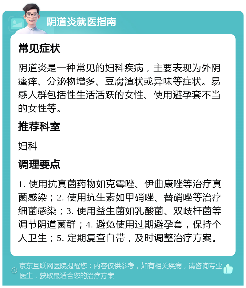 阴道炎就医指南 常见症状 阴道炎是一种常见的妇科疾病，主要表现为外阴瘙痒、分泌物增多、豆腐渣状或异味等症状。易感人群包括性生活活跃的女性、使用避孕套不当的女性等。 推荐科室 妇科 调理要点 1. 使用抗真菌药物如克霉唑、伊曲康唑等治疗真菌感染；2. 使用抗生素如甲硝唑、替硝唑等治疗细菌感染；3. 使用益生菌如乳酸菌、双歧杆菌等调节阴道菌群；4. 避免使用过期避孕套，保持个人卫生；5. 定期复查白带，及时调整治疗方案。