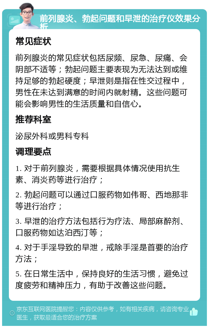 前列腺炎、勃起问题和早泄的治疗仪效果分析 常见症状 前列腺炎的常见症状包括尿频、尿急、尿痛、会阴部不适等；勃起问题主要表现为无法达到或维持足够的勃起硬度；早泄则是指在性交过程中，男性在未达到满意的时间内就射精。这些问题可能会影响男性的生活质量和自信心。 推荐科室 泌尿外科或男科专科 调理要点 1. 对于前列腺炎，需要根据具体情况使用抗生素、消炎药等进行治疗； 2. 勃起问题可以通过口服药物如伟哥、西地那非等进行治疗； 3. 早泄的治疗方法包括行为疗法、局部麻醉剂、口服药物如达泊西汀等； 4. 对于手淫导致的早泄，戒除手淫是首要的治疗方法； 5. 在日常生活中，保持良好的生活习惯，避免过度疲劳和精神压力，有助于改善这些问题。