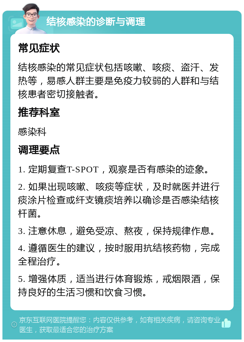 结核感染的诊断与调理 常见症状 结核感染的常见症状包括咳嗽、咳痰、盗汗、发热等，易感人群主要是免疫力较弱的人群和与结核患者密切接触者。 推荐科室 感染科 调理要点 1. 定期复查T-SPOT，观察是否有感染的迹象。 2. 如果出现咳嗽、咳痰等症状，及时就医并进行痰涂片检查或纤支镜痰培养以确诊是否感染结核杆菌。 3. 注意休息，避免受凉、熬夜，保持规律作息。 4. 遵循医生的建议，按时服用抗结核药物，完成全程治疗。 5. 增强体质，适当进行体育锻炼，戒烟限酒，保持良好的生活习惯和饮食习惯。