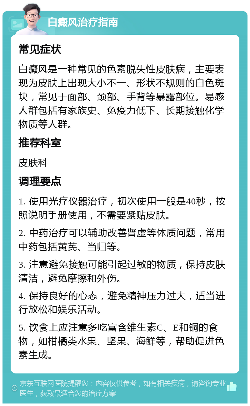 白癜风治疗指南 常见症状 白癜风是一种常见的色素脱失性皮肤病，主要表现为皮肤上出现大小不一、形状不规则的白色斑块，常见于面部、颈部、手背等暴露部位。易感人群包括有家族史、免疫力低下、长期接触化学物质等人群。 推荐科室 皮肤科 调理要点 1. 使用光疗仪器治疗，初次使用一般是40秒，按照说明手册使用，不需要紧贴皮肤。 2. 中药治疗可以辅助改善肾虚等体质问题，常用中药包括黄芪、当归等。 3. 注意避免接触可能引起过敏的物质，保持皮肤清洁，避免摩擦和外伤。 4. 保持良好的心态，避免精神压力过大，适当进行放松和娱乐活动。 5. 饮食上应注意多吃富含维生素C、E和铜的食物，如柑橘类水果、坚果、海鲜等，帮助促进色素生成。