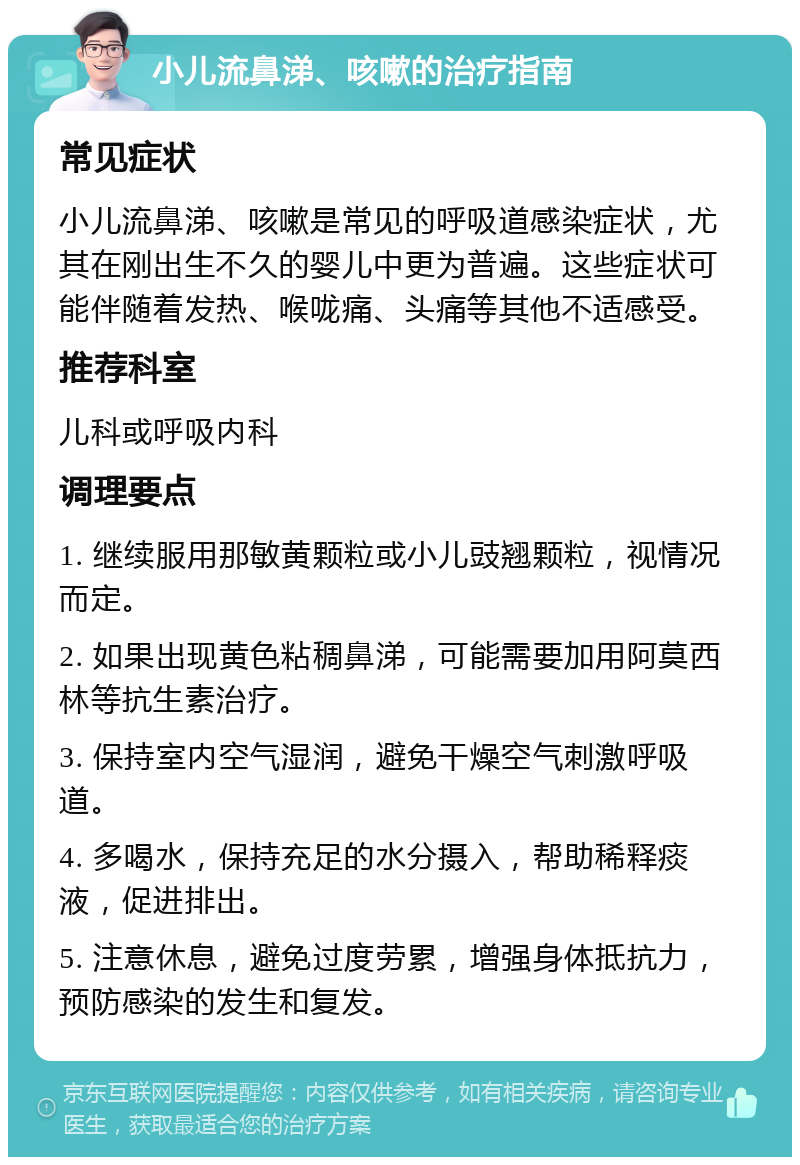 小儿流鼻涕、咳嗽的治疗指南 常见症状 小儿流鼻涕、咳嗽是常见的呼吸道感染症状，尤其在刚出生不久的婴儿中更为普遍。这些症状可能伴随着发热、喉咙痛、头痛等其他不适感受。 推荐科室 儿科或呼吸内科 调理要点 1. 继续服用那敏黄颗粒或小儿豉翘颗粒，视情况而定。 2. 如果出现黄色粘稠鼻涕，可能需要加用阿莫西林等抗生素治疗。 3. 保持室内空气湿润，避免干燥空气刺激呼吸道。 4. 多喝水，保持充足的水分摄入，帮助稀释痰液，促进排出。 5. 注意休息，避免过度劳累，增强身体抵抗力，预防感染的发生和复发。