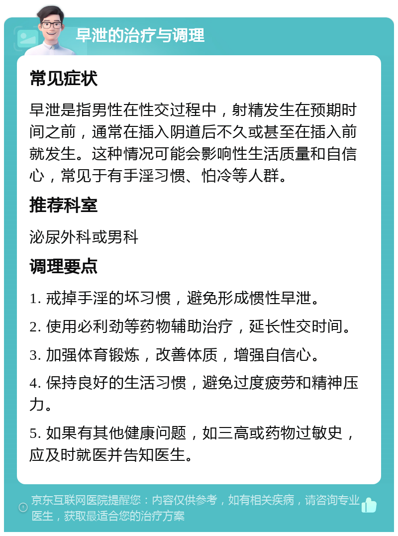 早泄的治疗与调理 常见症状 早泄是指男性在性交过程中，射精发生在预期时间之前，通常在插入阴道后不久或甚至在插入前就发生。这种情况可能会影响性生活质量和自信心，常见于有手淫习惯、怕冷等人群。 推荐科室 泌尿外科或男科 调理要点 1. 戒掉手淫的坏习惯，避免形成惯性早泄。 2. 使用必利劲等药物辅助治疗，延长性交时间。 3. 加强体育锻炼，改善体质，增强自信心。 4. 保持良好的生活习惯，避免过度疲劳和精神压力。 5. 如果有其他健康问题，如三高或药物过敏史，应及时就医并告知医生。