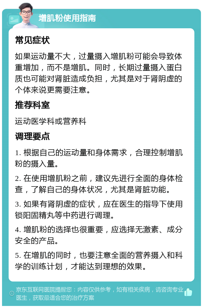 增肌粉使用指南 常见症状 如果运动量不大，过量摄入增肌粉可能会导致体重增加，而不是增肌。同时，长期过量摄入蛋白质也可能对肾脏造成负担，尤其是对于肾阴虚的个体来说更需要注意。 推荐科室 运动医学科或营养科 调理要点 1. 根据自己的运动量和身体需求，合理控制增肌粉的摄入量。 2. 在使用增肌粉之前，建议先进行全面的身体检查，了解自己的身体状况，尤其是肾脏功能。 3. 如果有肾阴虚的症状，应在医生的指导下使用锁阳固精丸等中药进行调理。 4. 增肌粉的选择也很重要，应选择无激素、成分安全的产品。 5. 在增肌的同时，也要注意全面的营养摄入和科学的训练计划，才能达到理想的效果。