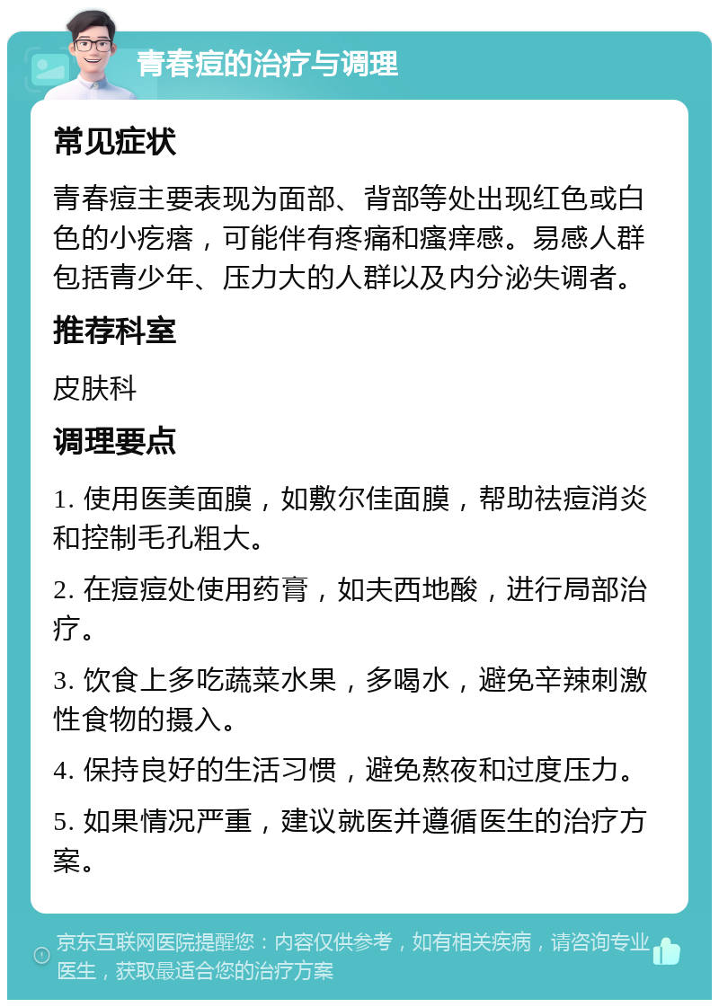 青春痘的治疗与调理 常见症状 青春痘主要表现为面部、背部等处出现红色或白色的小疙瘩，可能伴有疼痛和瘙痒感。易感人群包括青少年、压力大的人群以及内分泌失调者。 推荐科室 皮肤科 调理要点 1. 使用医美面膜，如敷尔佳面膜，帮助祛痘消炎和控制毛孔粗大。 2. 在痘痘处使用药膏，如夫西地酸，进行局部治疗。 3. 饮食上多吃蔬菜水果，多喝水，避免辛辣刺激性食物的摄入。 4. 保持良好的生活习惯，避免熬夜和过度压力。 5. 如果情况严重，建议就医并遵循医生的治疗方案。