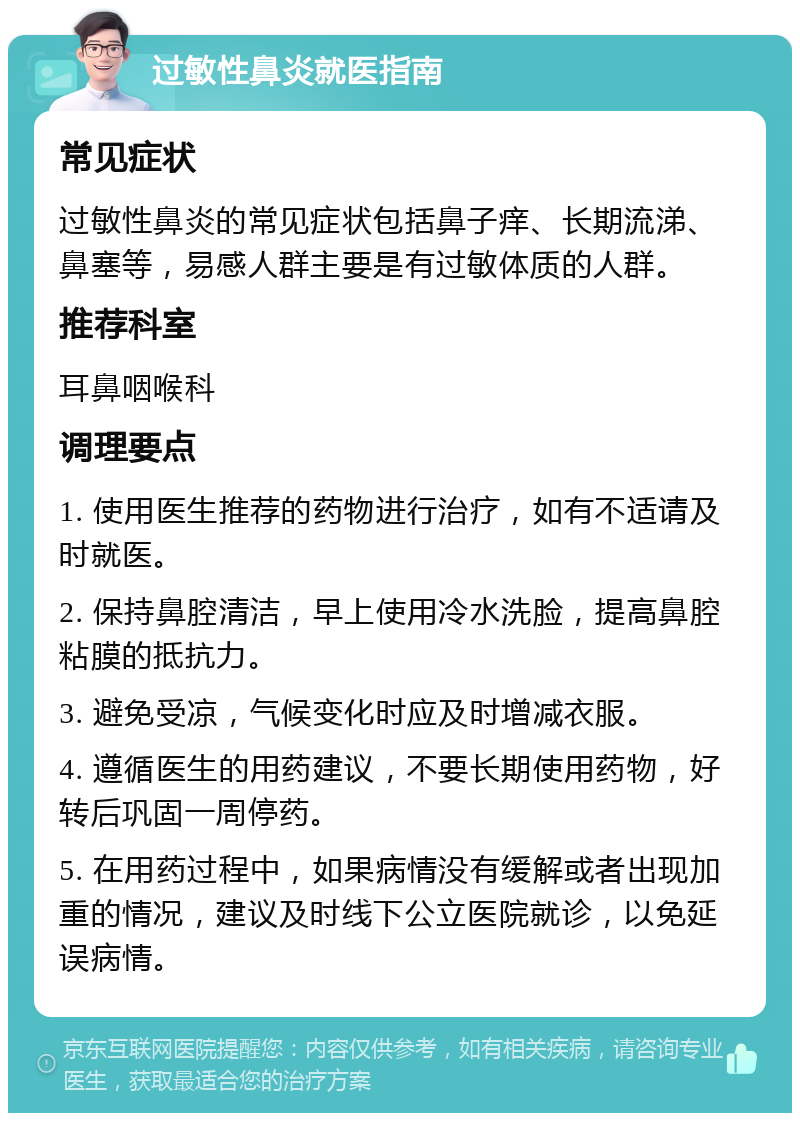 过敏性鼻炎就医指南 常见症状 过敏性鼻炎的常见症状包括鼻子痒、长期流涕、鼻塞等，易感人群主要是有过敏体质的人群。 推荐科室 耳鼻咽喉科 调理要点 1. 使用医生推荐的药物进行治疗，如有不适请及时就医。 2. 保持鼻腔清洁，早上使用冷水洗脸，提高鼻腔粘膜的抵抗力。 3. 避免受凉，气候变化时应及时增减衣服。 4. 遵循医生的用药建议，不要长期使用药物，好转后巩固一周停药。 5. 在用药过程中，如果病情没有缓解或者出现加重的情况，建议及时线下公立医院就诊，以免延误病情。