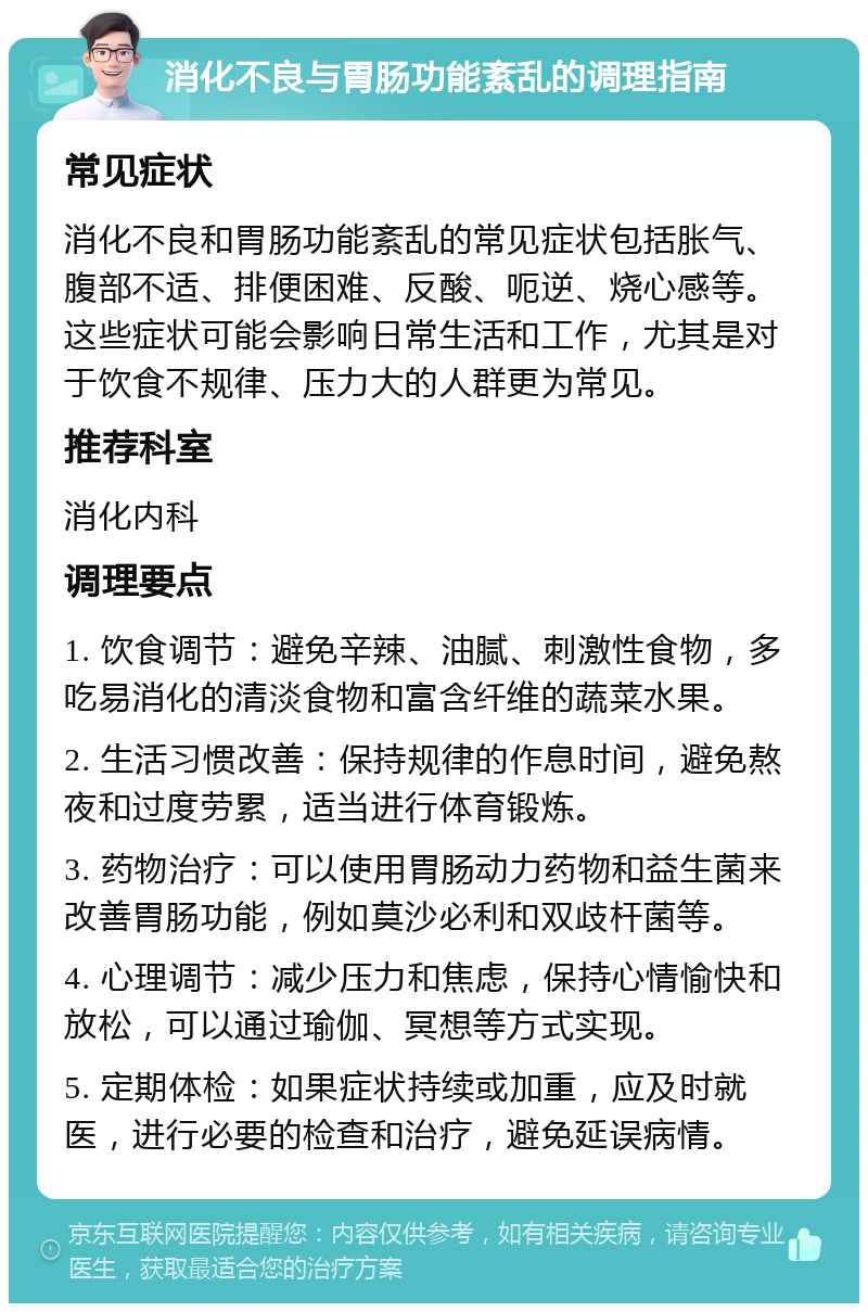 消化不良与胃肠功能紊乱的调理指南 常见症状 消化不良和胃肠功能紊乱的常见症状包括胀气、腹部不适、排便困难、反酸、呃逆、烧心感等。这些症状可能会影响日常生活和工作，尤其是对于饮食不规律、压力大的人群更为常见。 推荐科室 消化内科 调理要点 1. 饮食调节：避免辛辣、油腻、刺激性食物，多吃易消化的清淡食物和富含纤维的蔬菜水果。 2. 生活习惯改善：保持规律的作息时间，避免熬夜和过度劳累，适当进行体育锻炼。 3. 药物治疗：可以使用胃肠动力药物和益生菌来改善胃肠功能，例如莫沙必利和双歧杆菌等。 4. 心理调节：减少压力和焦虑，保持心情愉快和放松，可以通过瑜伽、冥想等方式实现。 5. 定期体检：如果症状持续或加重，应及时就医，进行必要的检查和治疗，避免延误病情。