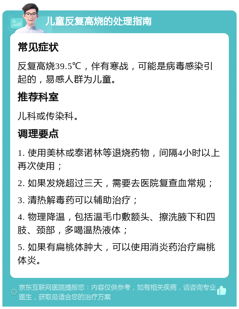 儿童反复高烧的处理指南 常见症状 反复高烧39.5℃，伴有寒战，可能是病毒感染引起的，易感人群为儿童。 推荐科室 儿科或传染科。 调理要点 1. 使用美林或泰诺林等退烧药物，间隔4小时以上再次使用； 2. 如果发烧超过三天，需要去医院复查血常规； 3. 清热解毒药可以辅助治疗； 4. 物理降温，包括温毛巾敷额头、擦洗腋下和四肢、颈部，多喝温热液体； 5. 如果有扁桃体肿大，可以使用消炎药治疗扁桃体炎。