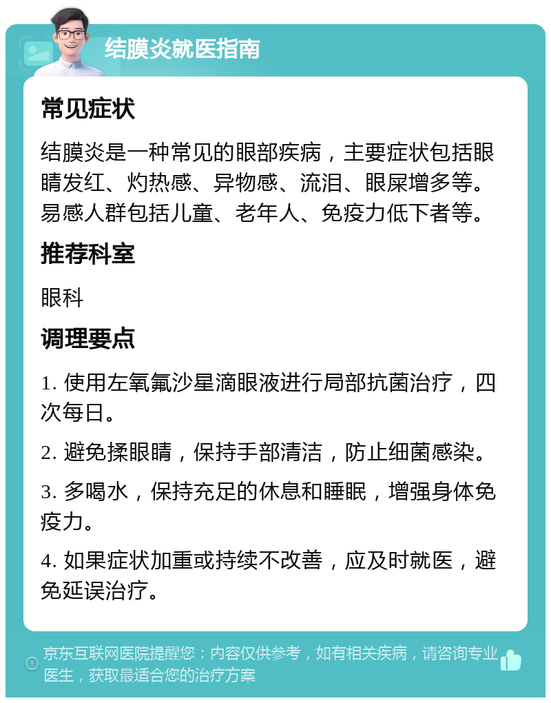 结膜炎就医指南 常见症状 结膜炎是一种常见的眼部疾病，主要症状包括眼睛发红、灼热感、异物感、流泪、眼屎增多等。易感人群包括儿童、老年人、免疫力低下者等。 推荐科室 眼科 调理要点 1. 使用左氧氟沙星滴眼液进行局部抗菌治疗，四次每日。 2. 避免揉眼睛，保持手部清洁，防止细菌感染。 3. 多喝水，保持充足的休息和睡眠，增强身体免疫力。 4. 如果症状加重或持续不改善，应及时就医，避免延误治疗。