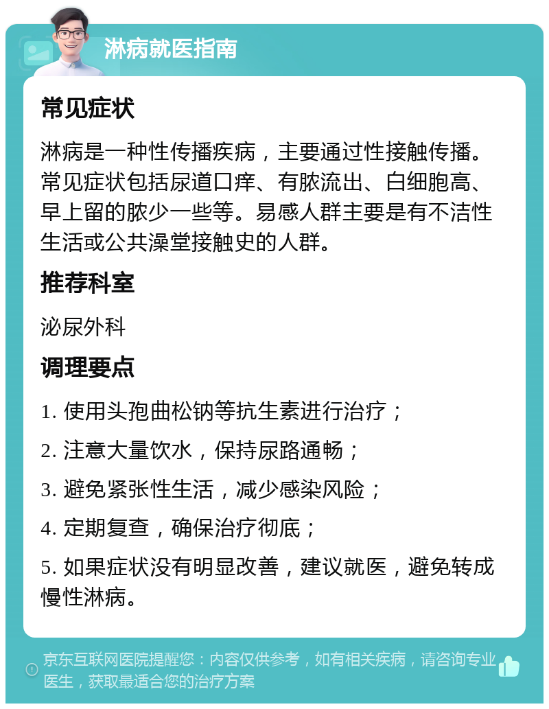 淋病就医指南 常见症状 淋病是一种性传播疾病，主要通过性接触传播。常见症状包括尿道口痒、有脓流出、白细胞高、早上留的脓少一些等。易感人群主要是有不洁性生活或公共澡堂接触史的人群。 推荐科室 泌尿外科 调理要点 1. 使用头孢曲松钠等抗生素进行治疗； 2. 注意大量饮水，保持尿路通畅； 3. 避免紧张性生活，减少感染风险； 4. 定期复查，确保治疗彻底； 5. 如果症状没有明显改善，建议就医，避免转成慢性淋病。