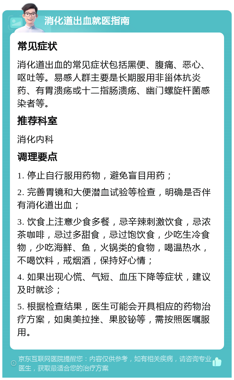 消化道出血就医指南 常见症状 消化道出血的常见症状包括黑便、腹痛、恶心、呕吐等。易感人群主要是长期服用非甾体抗炎药、有胃溃疡或十二指肠溃疡、幽门螺旋杆菌感染者等。 推荐科室 消化内科 调理要点 1. 停止自行服用药物，避免盲目用药； 2. 完善胃镜和大便潜血试验等检查，明确是否伴有消化道出血； 3. 饮食上注意少食多餐，忌辛辣刺激饮食，忌浓茶咖啡，忌过多甜食，忌过饱饮食，少吃生冷食物，少吃海鲜、鱼，火锅类的食物，喝温热水，不喝饮料，戒烟酒，保持好心情； 4. 如果出现心慌、气短、血压下降等症状，建议及时就诊； 5. 根据检查结果，医生可能会开具相应的药物治疗方案，如奥美拉挫、果胶铋等，需按照医嘱服用。