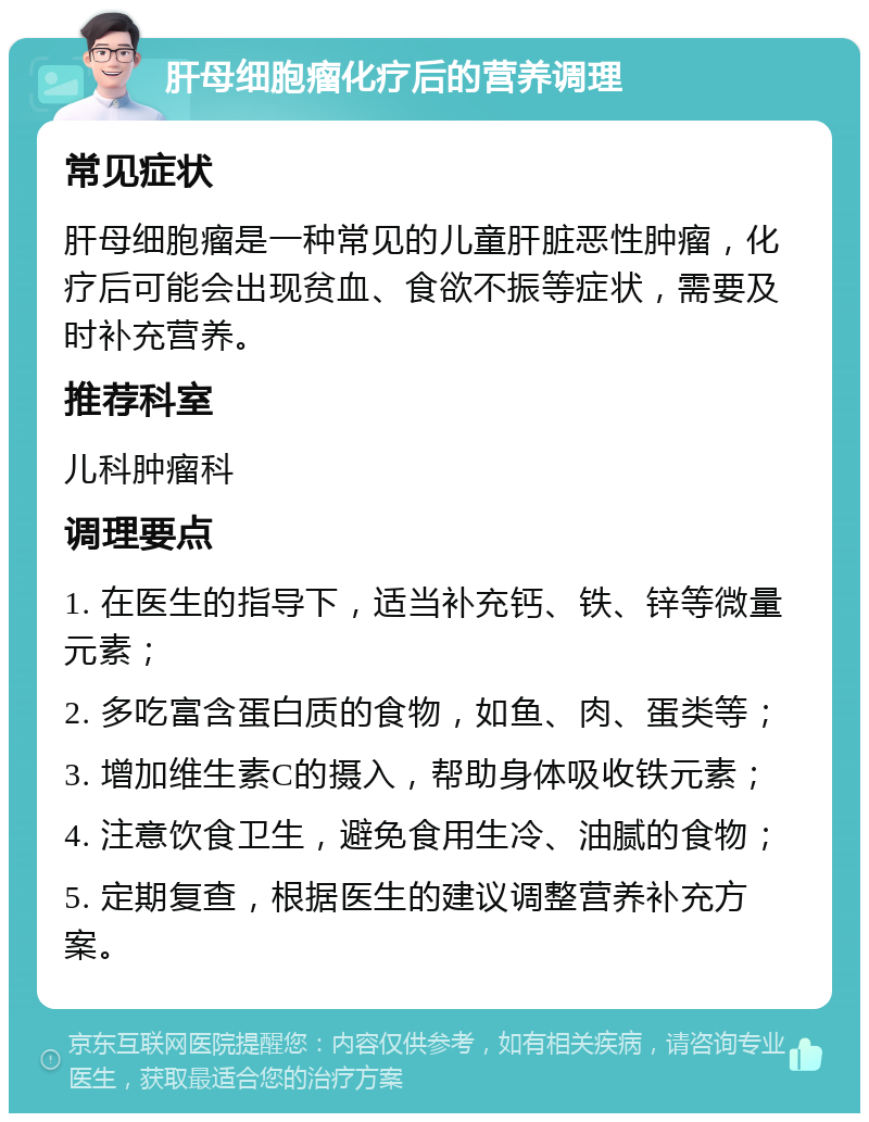 肝母细胞瘤化疗后的营养调理 常见症状 肝母细胞瘤是一种常见的儿童肝脏恶性肿瘤，化疗后可能会出现贫血、食欲不振等症状，需要及时补充营养。 推荐科室 儿科肿瘤科 调理要点 1. 在医生的指导下，适当补充钙、铁、锌等微量元素； 2. 多吃富含蛋白质的食物，如鱼、肉、蛋类等； 3. 增加维生素C的摄入，帮助身体吸收铁元素； 4. 注意饮食卫生，避免食用生冷、油腻的食物； 5. 定期复查，根据医生的建议调整营养补充方案。