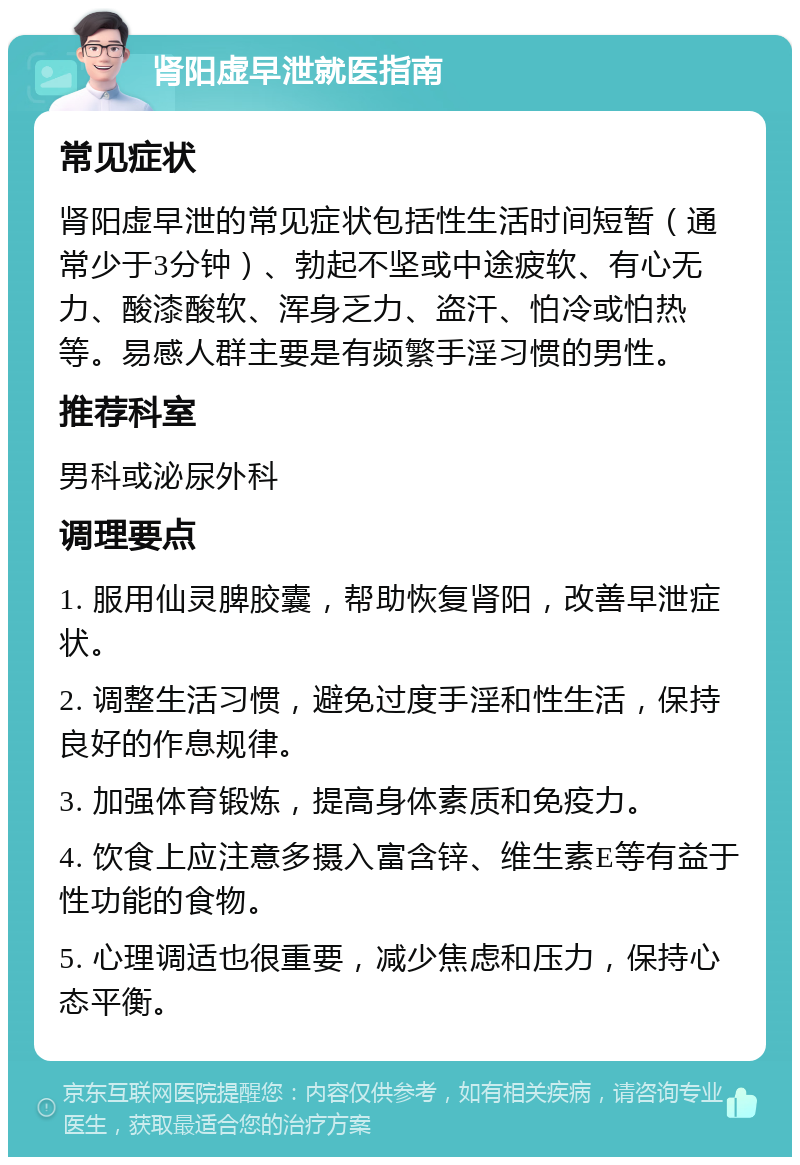 肾阳虚早泄就医指南 常见症状 肾阳虚早泄的常见症状包括性生活时间短暂（通常少于3分钟）、勃起不坚或中途疲软、有心无力、酸漆酸软、浑身乏力、盗汗、怕冷或怕热等。易感人群主要是有频繁手淫习惯的男性。 推荐科室 男科或泌尿外科 调理要点 1. 服用仙灵脾胶囊，帮助恢复肾阳，改善早泄症状。 2. 调整生活习惯，避免过度手淫和性生活，保持良好的作息规律。 3. 加强体育锻炼，提高身体素质和免疫力。 4. 饮食上应注意多摄入富含锌、维生素E等有益于性功能的食物。 5. 心理调适也很重要，减少焦虑和压力，保持心态平衡。