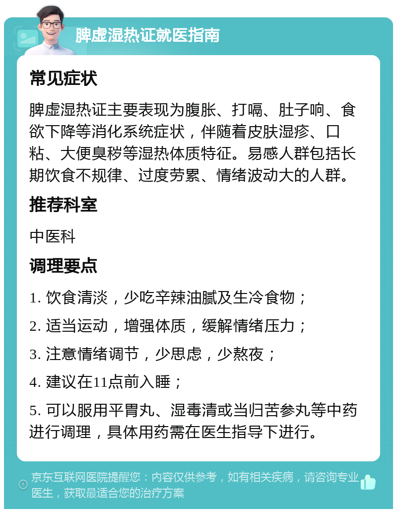 脾虚湿热证就医指南 常见症状 脾虚湿热证主要表现为腹胀、打嗝、肚子响、食欲下降等消化系统症状，伴随着皮肤湿疹、口粘、大便臭秽等湿热体质特征。易感人群包括长期饮食不规律、过度劳累、情绪波动大的人群。 推荐科室 中医科 调理要点 1. 饮食清淡，少吃辛辣油腻及生冷食物； 2. 适当运动，增强体质，缓解情绪压力； 3. 注意情绪调节，少思虑，少熬夜； 4. 建议在11点前入睡； 5. 可以服用平胃丸、湿毒清或当归苦参丸等中药进行调理，具体用药需在医生指导下进行。