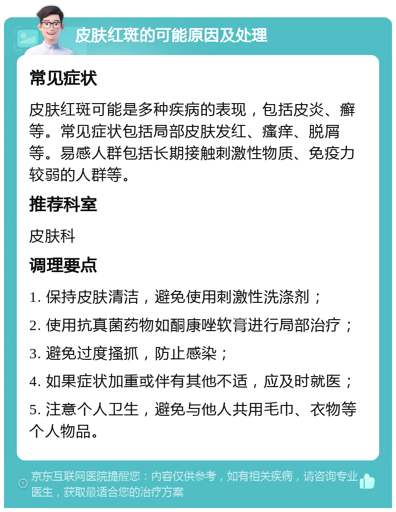 皮肤红斑的可能原因及处理 常见症状 皮肤红斑可能是多种疾病的表现，包括皮炎、癣等。常见症状包括局部皮肤发红、瘙痒、脱屑等。易感人群包括长期接触刺激性物质、免疫力较弱的人群等。 推荐科室 皮肤科 调理要点 1. 保持皮肤清洁，避免使用刺激性洗涤剂； 2. 使用抗真菌药物如酮康唑软膏进行局部治疗； 3. 避免过度搔抓，防止感染； 4. 如果症状加重或伴有其他不适，应及时就医； 5. 注意个人卫生，避免与他人共用毛巾、衣物等个人物品。