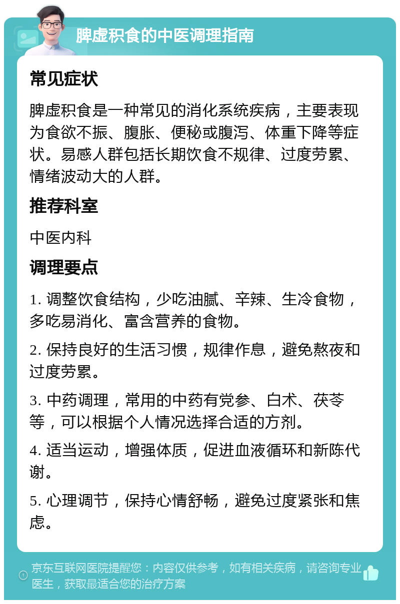 脾虚积食的中医调理指南 常见症状 脾虚积食是一种常见的消化系统疾病，主要表现为食欲不振、腹胀、便秘或腹泻、体重下降等症状。易感人群包括长期饮食不规律、过度劳累、情绪波动大的人群。 推荐科室 中医内科 调理要点 1. 调整饮食结构，少吃油腻、辛辣、生冷食物，多吃易消化、富含营养的食物。 2. 保持良好的生活习惯，规律作息，避免熬夜和过度劳累。 3. 中药调理，常用的中药有党参、白术、茯苓等，可以根据个人情况选择合适的方剂。 4. 适当运动，增强体质，促进血液循环和新陈代谢。 5. 心理调节，保持心情舒畅，避免过度紧张和焦虑。