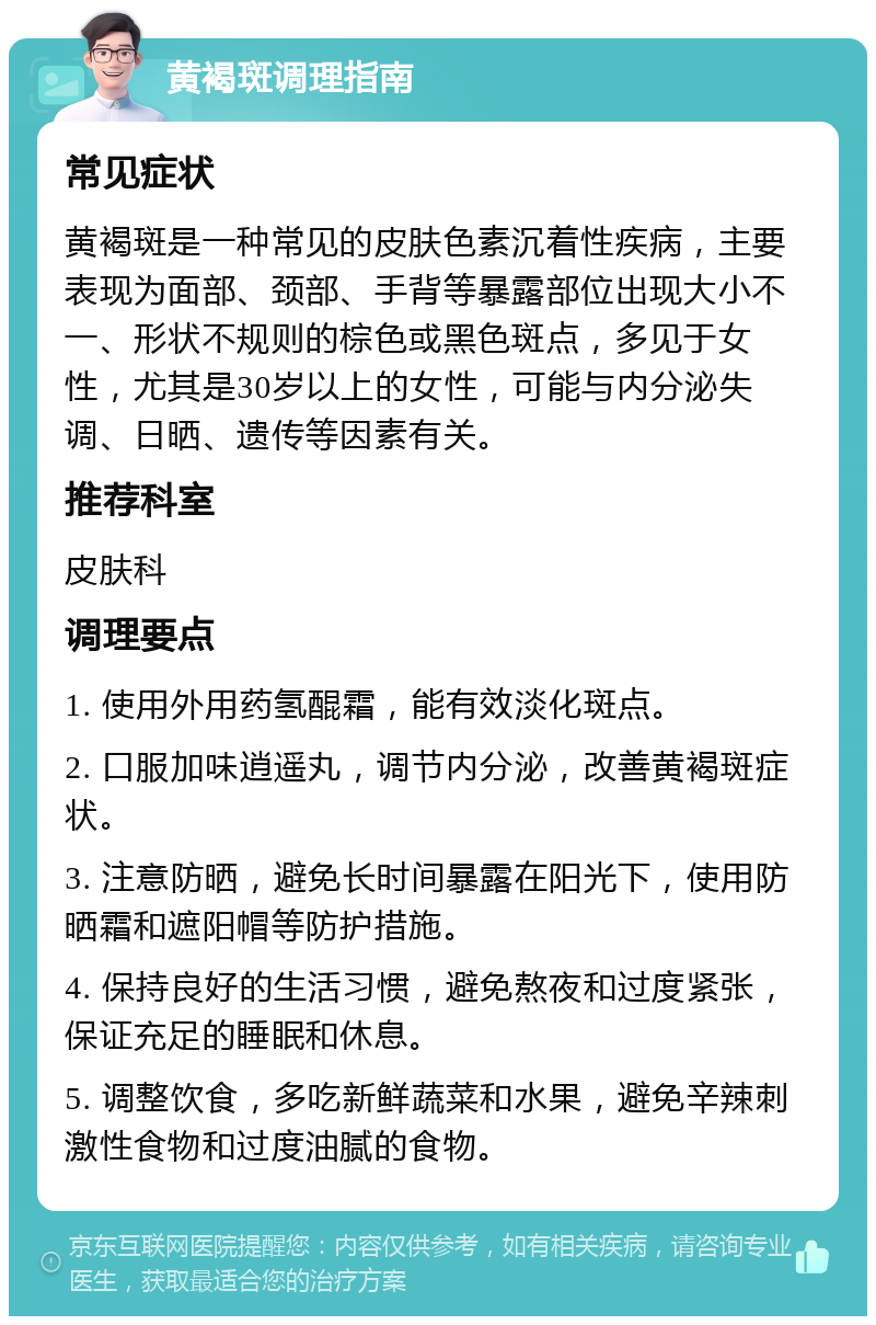 黄褐斑调理指南 常见症状 黄褐斑是一种常见的皮肤色素沉着性疾病，主要表现为面部、颈部、手背等暴露部位出现大小不一、形状不规则的棕色或黑色斑点，多见于女性，尤其是30岁以上的女性，可能与内分泌失调、日晒、遗传等因素有关。 推荐科室 皮肤科 调理要点 1. 使用外用药氢醌霜，能有效淡化斑点。 2. 口服加味逍遥丸，调节内分泌，改善黄褐斑症状。 3. 注意防晒，避免长时间暴露在阳光下，使用防晒霜和遮阳帽等防护措施。 4. 保持良好的生活习惯，避免熬夜和过度紧张，保证充足的睡眠和休息。 5. 调整饮食，多吃新鲜蔬菜和水果，避免辛辣刺激性食物和过度油腻的食物。