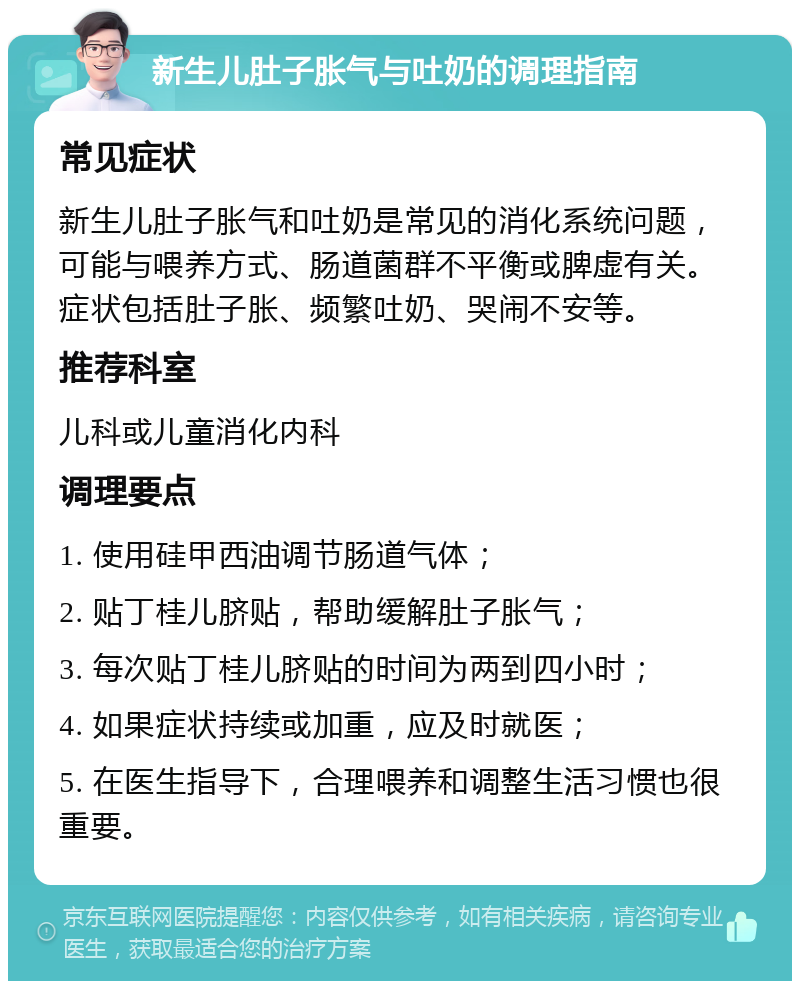 新生儿肚子胀气与吐奶的调理指南 常见症状 新生儿肚子胀气和吐奶是常见的消化系统问题，可能与喂养方式、肠道菌群不平衡或脾虚有关。症状包括肚子胀、频繁吐奶、哭闹不安等。 推荐科室 儿科或儿童消化内科 调理要点 1. 使用硅甲西油调节肠道气体； 2. 贴丁桂儿脐贴，帮助缓解肚子胀气； 3. 每次贴丁桂儿脐贴的时间为两到四小时； 4. 如果症状持续或加重，应及时就医； 5. 在医生指导下，合理喂养和调整生活习惯也很重要。