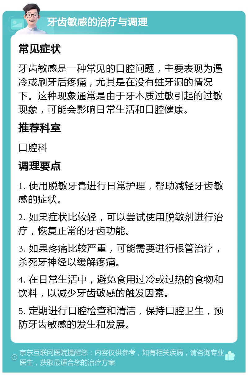 牙齿敏感的治疗与调理 常见症状 牙齿敏感是一种常见的口腔问题，主要表现为遇冷或刷牙后疼痛，尤其是在没有蛀牙洞的情况下。这种现象通常是由于牙本质过敏引起的过敏现象，可能会影响日常生活和口腔健康。 推荐科室 口腔科 调理要点 1. 使用脱敏牙膏进行日常护理，帮助减轻牙齿敏感的症状。 2. 如果症状比较轻，可以尝试使用脱敏剂进行治疗，恢复正常的牙齿功能。 3. 如果疼痛比较严重，可能需要进行根管治疗，杀死牙神经以缓解疼痛。 4. 在日常生活中，避免食用过冷或过热的食物和饮料，以减少牙齿敏感的触发因素。 5. 定期进行口腔检查和清洁，保持口腔卫生，预防牙齿敏感的发生和发展。