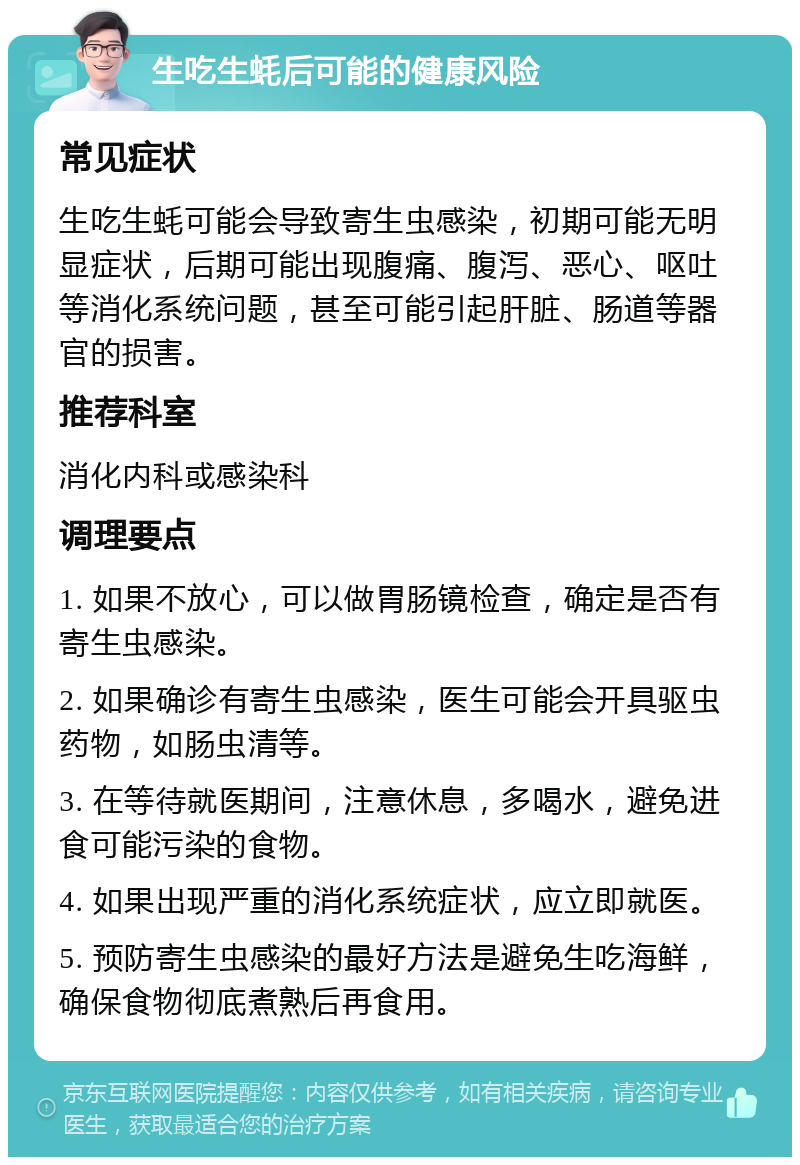 生吃生蚝后可能的健康风险 常见症状 生吃生蚝可能会导致寄生虫感染，初期可能无明显症状，后期可能出现腹痛、腹泻、恶心、呕吐等消化系统问题，甚至可能引起肝脏、肠道等器官的损害。 推荐科室 消化内科或感染科 调理要点 1. 如果不放心，可以做胃肠镜检查，确定是否有寄生虫感染。 2. 如果确诊有寄生虫感染，医生可能会开具驱虫药物，如肠虫清等。 3. 在等待就医期间，注意休息，多喝水，避免进食可能污染的食物。 4. 如果出现严重的消化系统症状，应立即就医。 5. 预防寄生虫感染的最好方法是避免生吃海鲜，确保食物彻底煮熟后再食用。