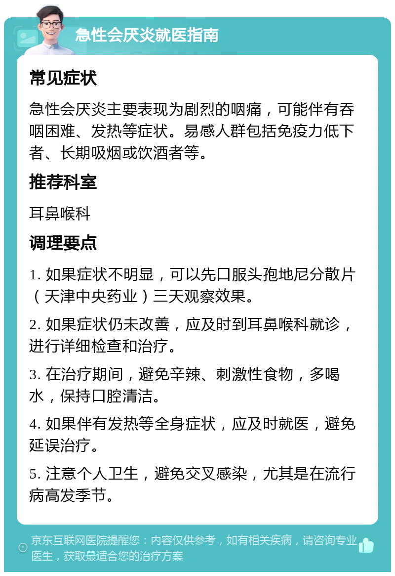 急性会厌炎就医指南 常见症状 急性会厌炎主要表现为剧烈的咽痛，可能伴有吞咽困难、发热等症状。易感人群包括免疫力低下者、长期吸烟或饮酒者等。 推荐科室 耳鼻喉科 调理要点 1. 如果症状不明显，可以先口服头孢地尼分散片（天津中央药业）三天观察效果。 2. 如果症状仍未改善，应及时到耳鼻喉科就诊，进行详细检查和治疗。 3. 在治疗期间，避免辛辣、刺激性食物，多喝水，保持口腔清洁。 4. 如果伴有发热等全身症状，应及时就医，避免延误治疗。 5. 注意个人卫生，避免交叉感染，尤其是在流行病高发季节。