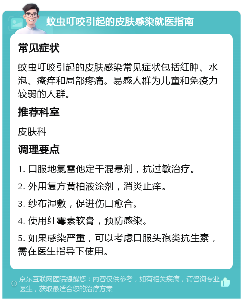 蚊虫叮咬引起的皮肤感染就医指南 常见症状 蚊虫叮咬引起的皮肤感染常见症状包括红肿、水泡、瘙痒和局部疼痛。易感人群为儿童和免疫力较弱的人群。 推荐科室 皮肤科 调理要点 1. 口服地氯雷他定干混悬剂，抗过敏治疗。 2. 外用复方黄柏液涂剂，消炎止痒。 3. 纱布湿敷，促进伤口愈合。 4. 使用红霉素软膏，预防感染。 5. 如果感染严重，可以考虑口服头孢类抗生素，需在医生指导下使用。