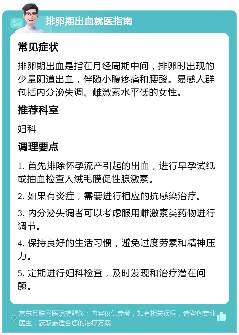 排卵期出血就医指南 常见症状 排卵期出血是指在月经周期中间，排卵时出现的少量阴道出血，伴随小腹疼痛和腰酸。易感人群包括内分泌失调、雌激素水平低的女性。 推荐科室 妇科 调理要点 1. 首先排除怀孕流产引起的出血，进行早孕试纸或抽血检查人绒毛膜促性腺激素。 2. 如果有炎症，需要进行相应的抗感染治疗。 3. 内分泌失调者可以考虑服用雌激素类药物进行调节。 4. 保持良好的生活习惯，避免过度劳累和精神压力。 5. 定期进行妇科检查，及时发现和治疗潜在问题。