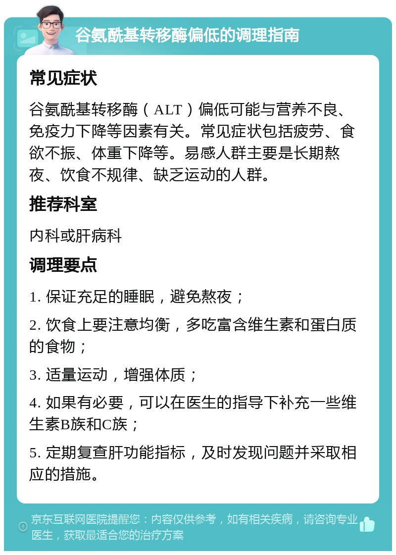 谷氨酰基转移酶偏低的调理指南 常见症状 谷氨酰基转移酶（ALT）偏低可能与营养不良、免疫力下降等因素有关。常见症状包括疲劳、食欲不振、体重下降等。易感人群主要是长期熬夜、饮食不规律、缺乏运动的人群。 推荐科室 内科或肝病科 调理要点 1. 保证充足的睡眠，避免熬夜； 2. 饮食上要注意均衡，多吃富含维生素和蛋白质的食物； 3. 适量运动，增强体质； 4. 如果有必要，可以在医生的指导下补充一些维生素B族和C族； 5. 定期复查肝功能指标，及时发现问题并采取相应的措施。