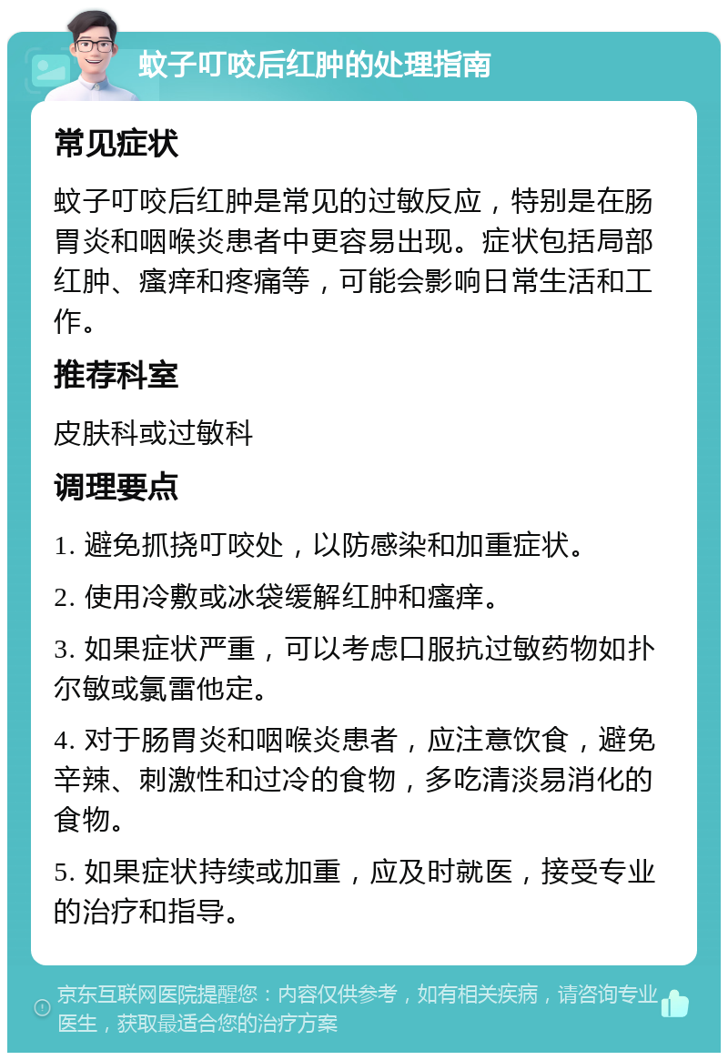 蚊子叮咬后红肿的处理指南 常见症状 蚊子叮咬后红肿是常见的过敏反应，特别是在肠胃炎和咽喉炎患者中更容易出现。症状包括局部红肿、瘙痒和疼痛等，可能会影响日常生活和工作。 推荐科室 皮肤科或过敏科 调理要点 1. 避免抓挠叮咬处，以防感染和加重症状。 2. 使用冷敷或冰袋缓解红肿和瘙痒。 3. 如果症状严重，可以考虑口服抗过敏药物如扑尔敏或氯雷他定。 4. 对于肠胃炎和咽喉炎患者，应注意饮食，避免辛辣、刺激性和过冷的食物，多吃清淡易消化的食物。 5. 如果症状持续或加重，应及时就医，接受专业的治疗和指导。