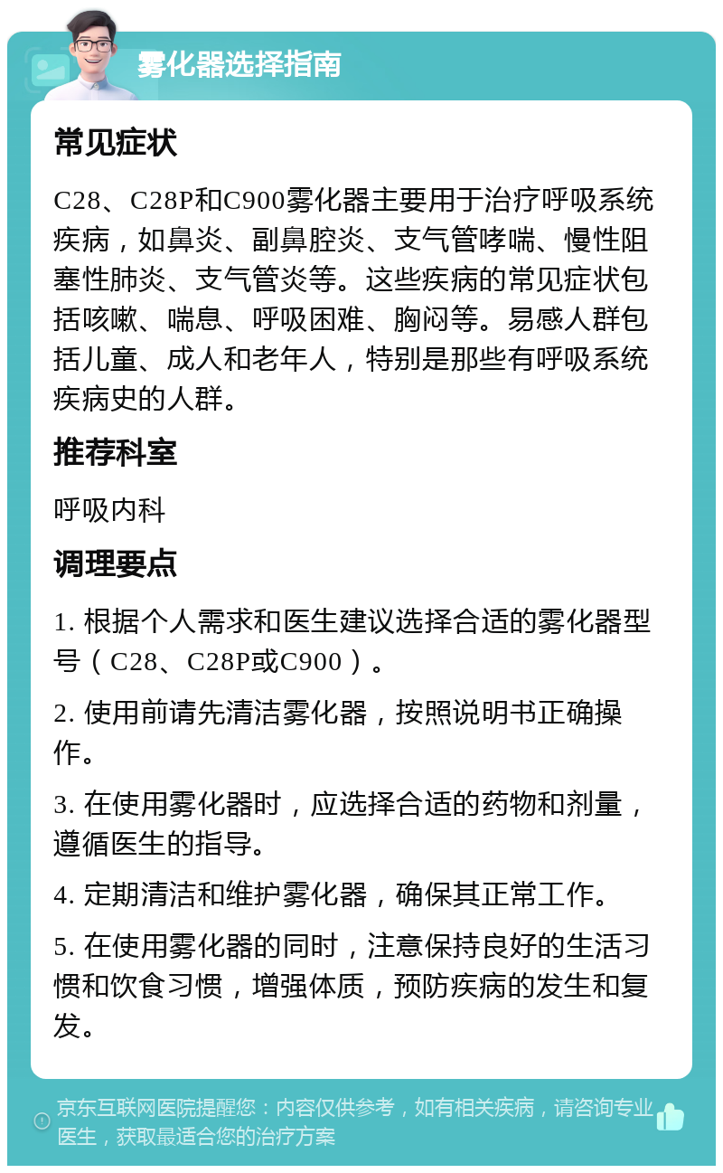 雾化器选择指南 常见症状 C28、C28P和C900雾化器主要用于治疗呼吸系统疾病，如鼻炎、副鼻腔炎、支气管哮喘、慢性阻塞性肺炎、支气管炎等。这些疾病的常见症状包括咳嗽、喘息、呼吸困难、胸闷等。易感人群包括儿童、成人和老年人，特别是那些有呼吸系统疾病史的人群。 推荐科室 呼吸内科 调理要点 1. 根据个人需求和医生建议选择合适的雾化器型号（C28、C28P或C900）。 2. 使用前请先清洁雾化器，按照说明书正确操作。 3. 在使用雾化器时，应选择合适的药物和剂量，遵循医生的指导。 4. 定期清洁和维护雾化器，确保其正常工作。 5. 在使用雾化器的同时，注意保持良好的生活习惯和饮食习惯，增强体质，预防疾病的发生和复发。