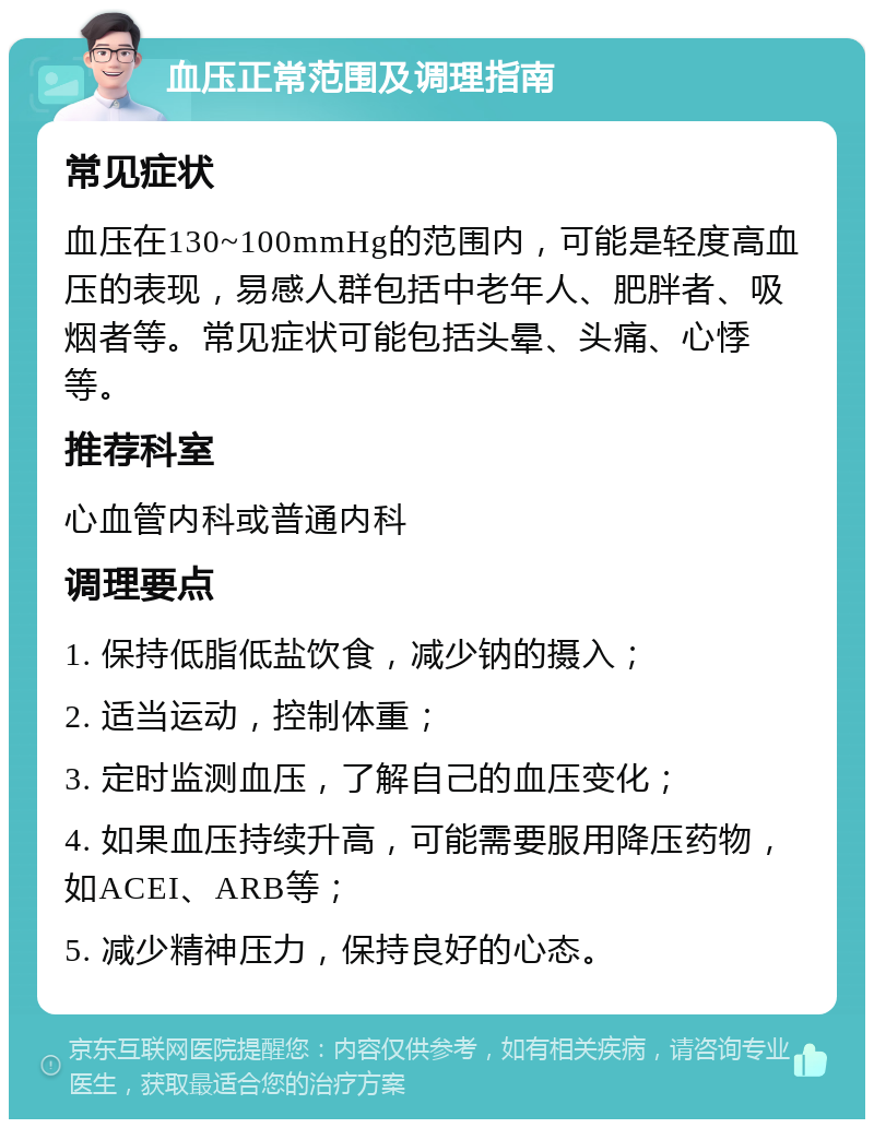 血压正常范围及调理指南 常见症状 血压在130~100mmHg的范围内，可能是轻度高血压的表现，易感人群包括中老年人、肥胖者、吸烟者等。常见症状可能包括头晕、头痛、心悸等。 推荐科室 心血管内科或普通内科 调理要点 1. 保持低脂低盐饮食，减少钠的摄入； 2. 适当运动，控制体重； 3. 定时监测血压，了解自己的血压变化； 4. 如果血压持续升高，可能需要服用降压药物，如ACEI、ARB等； 5. 减少精神压力，保持良好的心态。