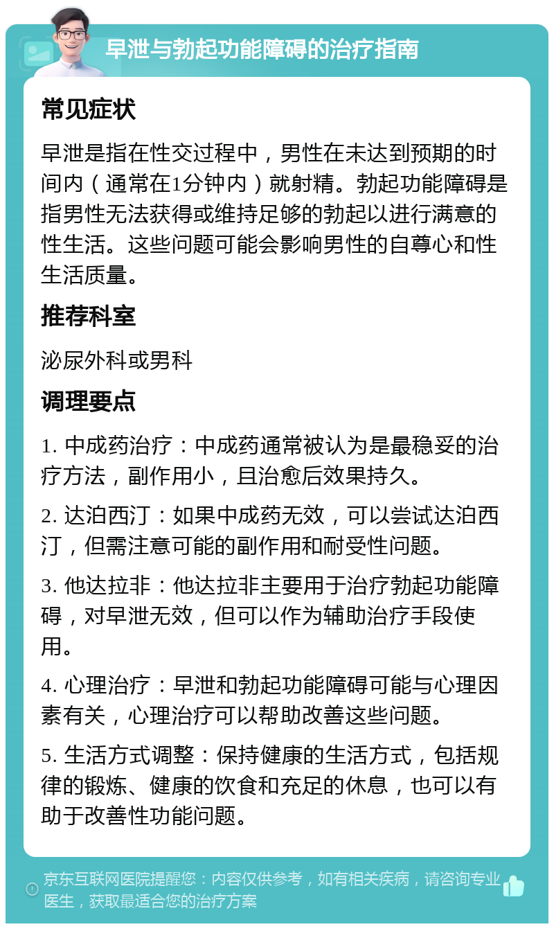 早泄与勃起功能障碍的治疗指南 常见症状 早泄是指在性交过程中，男性在未达到预期的时间内（通常在1分钟内）就射精。勃起功能障碍是指男性无法获得或维持足够的勃起以进行满意的性生活。这些问题可能会影响男性的自尊心和性生活质量。 推荐科室 泌尿外科或男科 调理要点 1. 中成药治疗：中成药通常被认为是最稳妥的治疗方法，副作用小，且治愈后效果持久。 2. 达泊西汀：如果中成药无效，可以尝试达泊西汀，但需注意可能的副作用和耐受性问题。 3. 他达拉非：他达拉非主要用于治疗勃起功能障碍，对早泄无效，但可以作为辅助治疗手段使用。 4. 心理治疗：早泄和勃起功能障碍可能与心理因素有关，心理治疗可以帮助改善这些问题。 5. 生活方式调整：保持健康的生活方式，包括规律的锻炼、健康的饮食和充足的休息，也可以有助于改善性功能问题。