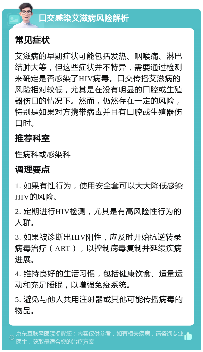 口交感染艾滋病风险解析 常见症状 艾滋病的早期症状可能包括发热、咽喉痛、淋巴结肿大等，但这些症状并不特异，需要通过检测来确定是否感染了HIV病毒。口交传播艾滋病的风险相对较低，尤其是在没有明显的口腔或生殖器伤口的情况下。然而，仍然存在一定的风险，特别是如果对方携带病毒并且有口腔或生殖器伤口时。 推荐科室 性病科或感染科 调理要点 1. 如果有性行为，使用安全套可以大大降低感染HIV的风险。 2. 定期进行HIV检测，尤其是有高风险性行为的人群。 3. 如果被诊断出HIV阳性，应及时开始抗逆转录病毒治疗（ART），以控制病毒复制并延缓疾病进展。 4. 维持良好的生活习惯，包括健康饮食、适量运动和充足睡眠，以增强免疫系统。 5. 避免与他人共用注射器或其他可能传播病毒的物品。