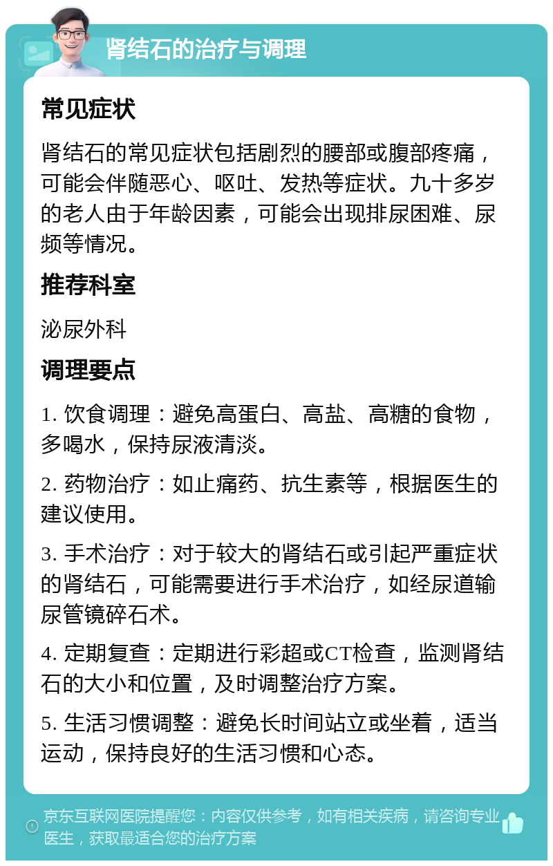 肾结石的治疗与调理 常见症状 肾结石的常见症状包括剧烈的腰部或腹部疼痛，可能会伴随恶心、呕吐、发热等症状。九十多岁的老人由于年龄因素，可能会出现排尿困难、尿频等情况。 推荐科室 泌尿外科 调理要点 1. 饮食调理：避免高蛋白、高盐、高糖的食物，多喝水，保持尿液清淡。 2. 药物治疗：如止痛药、抗生素等，根据医生的建议使用。 3. 手术治疗：对于较大的肾结石或引起严重症状的肾结石，可能需要进行手术治疗，如经尿道输尿管镜碎石术。 4. 定期复查：定期进行彩超或CT检查，监测肾结石的大小和位置，及时调整治疗方案。 5. 生活习惯调整：避免长时间站立或坐着，适当运动，保持良好的生活习惯和心态。