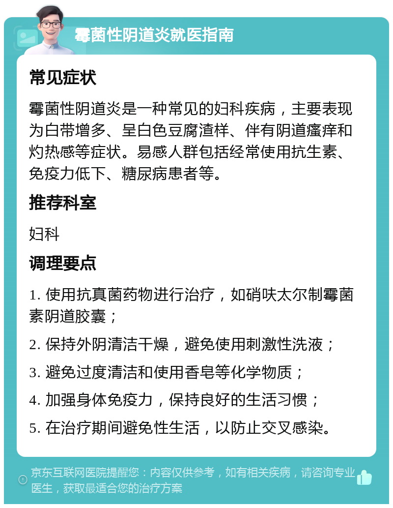 霉菌性阴道炎就医指南 常见症状 霉菌性阴道炎是一种常见的妇科疾病，主要表现为白带增多、呈白色豆腐渣样、伴有阴道瘙痒和灼热感等症状。易感人群包括经常使用抗生素、免疫力低下、糖尿病患者等。 推荐科室 妇科 调理要点 1. 使用抗真菌药物进行治疗，如硝呋太尔制霉菌素阴道胶囊； 2. 保持外阴清洁干燥，避免使用刺激性洗液； 3. 避免过度清洁和使用香皂等化学物质； 4. 加强身体免疫力，保持良好的生活习惯； 5. 在治疗期间避免性生活，以防止交叉感染。