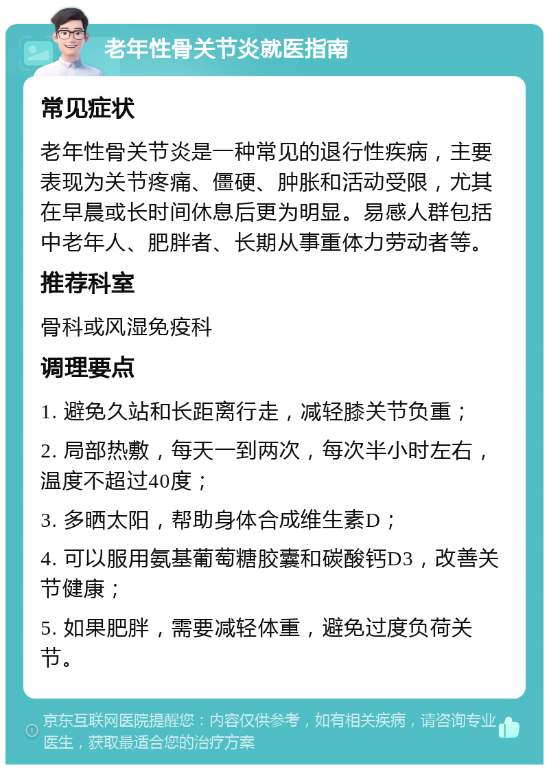 老年性骨关节炎就医指南 常见症状 老年性骨关节炎是一种常见的退行性疾病，主要表现为关节疼痛、僵硬、肿胀和活动受限，尤其在早晨或长时间休息后更为明显。易感人群包括中老年人、肥胖者、长期从事重体力劳动者等。 推荐科室 骨科或风湿免疫科 调理要点 1. 避免久站和长距离行走，减轻膝关节负重； 2. 局部热敷，每天一到两次，每次半小时左右，温度不超过40度； 3. 多晒太阳，帮助身体合成维生素D； 4. 可以服用氨基葡萄糖胶囊和碳酸钙D3，改善关节健康； 5. 如果肥胖，需要减轻体重，避免过度负荷关节。