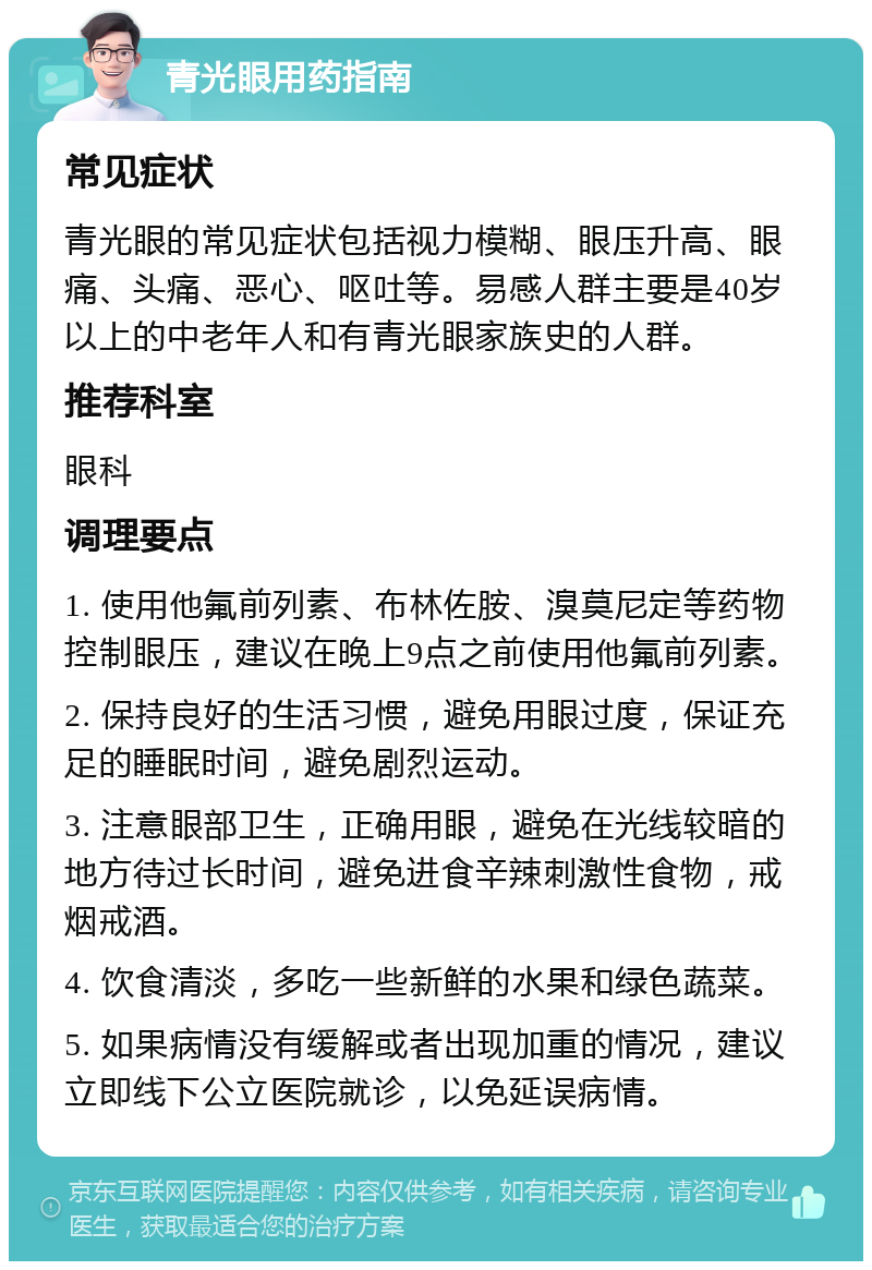 青光眼用药指南 常见症状 青光眼的常见症状包括视力模糊、眼压升高、眼痛、头痛、恶心、呕吐等。易感人群主要是40岁以上的中老年人和有青光眼家族史的人群。 推荐科室 眼科 调理要点 1. 使用他氟前列素、布林佐胺、溴莫尼定等药物控制眼压，建议在晚上9点之前使用他氟前列素。 2. 保持良好的生活习惯，避免用眼过度，保证充足的睡眠时间，避免剧烈运动。 3. 注意眼部卫生，正确用眼，避免在光线较暗的地方待过长时间，避免进食辛辣刺激性食物，戒烟戒酒。 4. 饮食清淡，多吃一些新鲜的水果和绿色蔬菜。 5. 如果病情没有缓解或者出现加重的情况，建议立即线下公立医院就诊，以免延误病情。