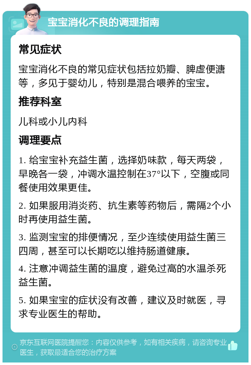 宝宝消化不良的调理指南 常见症状 宝宝消化不良的常见症状包括拉奶瓣、脾虚便溏等，多见于婴幼儿，特别是混合喂养的宝宝。 推荐科室 儿科或小儿内科 调理要点 1. 给宝宝补充益生菌，选择奶味款，每天两袋，早晚各一袋，冲调水温控制在37°以下，空腹或同餐使用效果更佳。 2. 如果服用消炎药、抗生素等药物后，需隔2个小时再使用益生菌。 3. 监测宝宝的排便情况，至少连续使用益生菌三四周，甚至可以长期吃以维持肠道健康。 4. 注意冲调益生菌的温度，避免过高的水温杀死益生菌。 5. 如果宝宝的症状没有改善，建议及时就医，寻求专业医生的帮助。