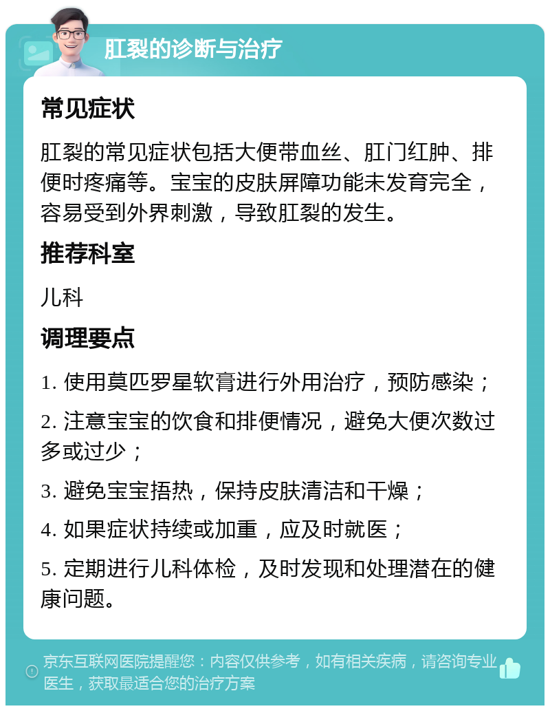 肛裂的诊断与治疗 常见症状 肛裂的常见症状包括大便带血丝、肛门红肿、排便时疼痛等。宝宝的皮肤屏障功能未发育完全，容易受到外界刺激，导致肛裂的发生。 推荐科室 儿科 调理要点 1. 使用莫匹罗星软膏进行外用治疗，预防感染； 2. 注意宝宝的饮食和排便情况，避免大便次数过多或过少； 3. 避免宝宝捂热，保持皮肤清洁和干燥； 4. 如果症状持续或加重，应及时就医； 5. 定期进行儿科体检，及时发现和处理潜在的健康问题。