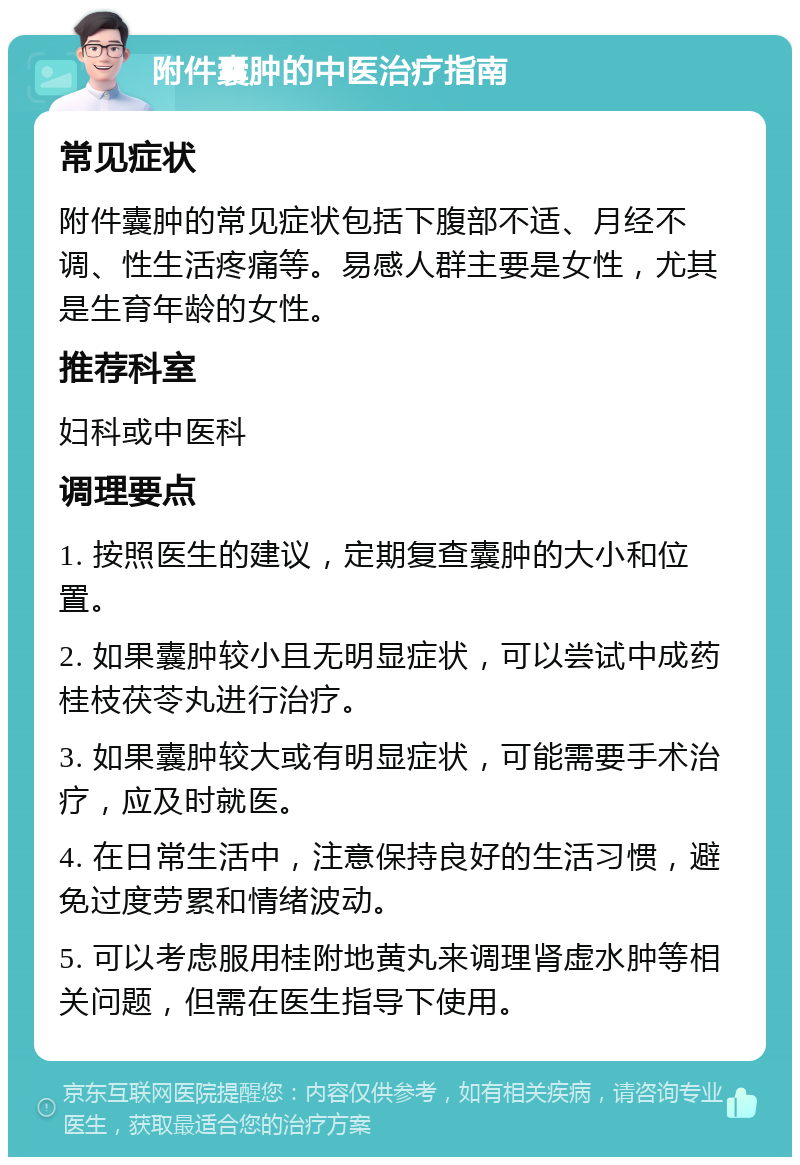 附件囊肿的中医治疗指南 常见症状 附件囊肿的常见症状包括下腹部不适、月经不调、性生活疼痛等。易感人群主要是女性，尤其是生育年龄的女性。 推荐科室 妇科或中医科 调理要点 1. 按照医生的建议，定期复查囊肿的大小和位置。 2. 如果囊肿较小且无明显症状，可以尝试中成药桂枝茯苓丸进行治疗。 3. 如果囊肿较大或有明显症状，可能需要手术治疗，应及时就医。 4. 在日常生活中，注意保持良好的生活习惯，避免过度劳累和情绪波动。 5. 可以考虑服用桂附地黄丸来调理肾虚水肿等相关问题，但需在医生指导下使用。