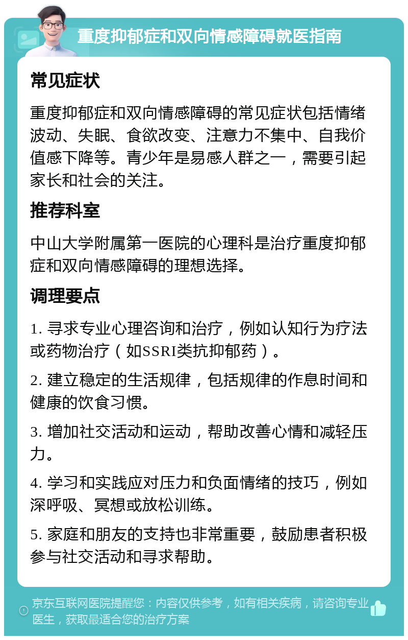 重度抑郁症和双向情感障碍就医指南 常见症状 重度抑郁症和双向情感障碍的常见症状包括情绪波动、失眠、食欲改变、注意力不集中、自我价值感下降等。青少年是易感人群之一，需要引起家长和社会的关注。 推荐科室 中山大学附属第一医院的心理科是治疗重度抑郁症和双向情感障碍的理想选择。 调理要点 1. 寻求专业心理咨询和治疗，例如认知行为疗法或药物治疗（如SSRI类抗抑郁药）。 2. 建立稳定的生活规律，包括规律的作息时间和健康的饮食习惯。 3. 增加社交活动和运动，帮助改善心情和减轻压力。 4. 学习和实践应对压力和负面情绪的技巧，例如深呼吸、冥想或放松训练。 5. 家庭和朋友的支持也非常重要，鼓励患者积极参与社交活动和寻求帮助。