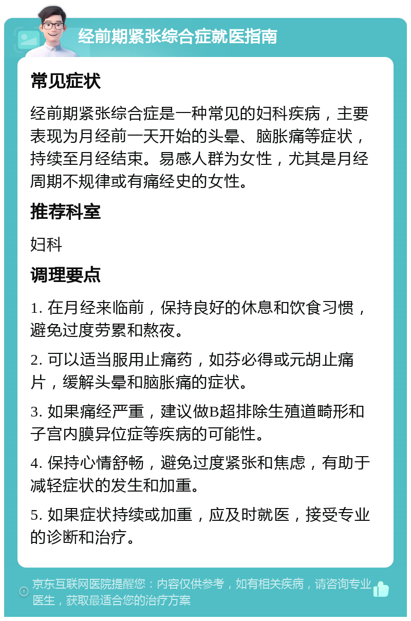 经前期紧张综合症就医指南 常见症状 经前期紧张综合症是一种常见的妇科疾病，主要表现为月经前一天开始的头晕、脑胀痛等症状，持续至月经结束。易感人群为女性，尤其是月经周期不规律或有痛经史的女性。 推荐科室 妇科 调理要点 1. 在月经来临前，保持良好的休息和饮食习惯，避免过度劳累和熬夜。 2. 可以适当服用止痛药，如芬必得或元胡止痛片，缓解头晕和脑胀痛的症状。 3. 如果痛经严重，建议做B超排除生殖道畸形和子宫内膜异位症等疾病的可能性。 4. 保持心情舒畅，避免过度紧张和焦虑，有助于减轻症状的发生和加重。 5. 如果症状持续或加重，应及时就医，接受专业的诊断和治疗。