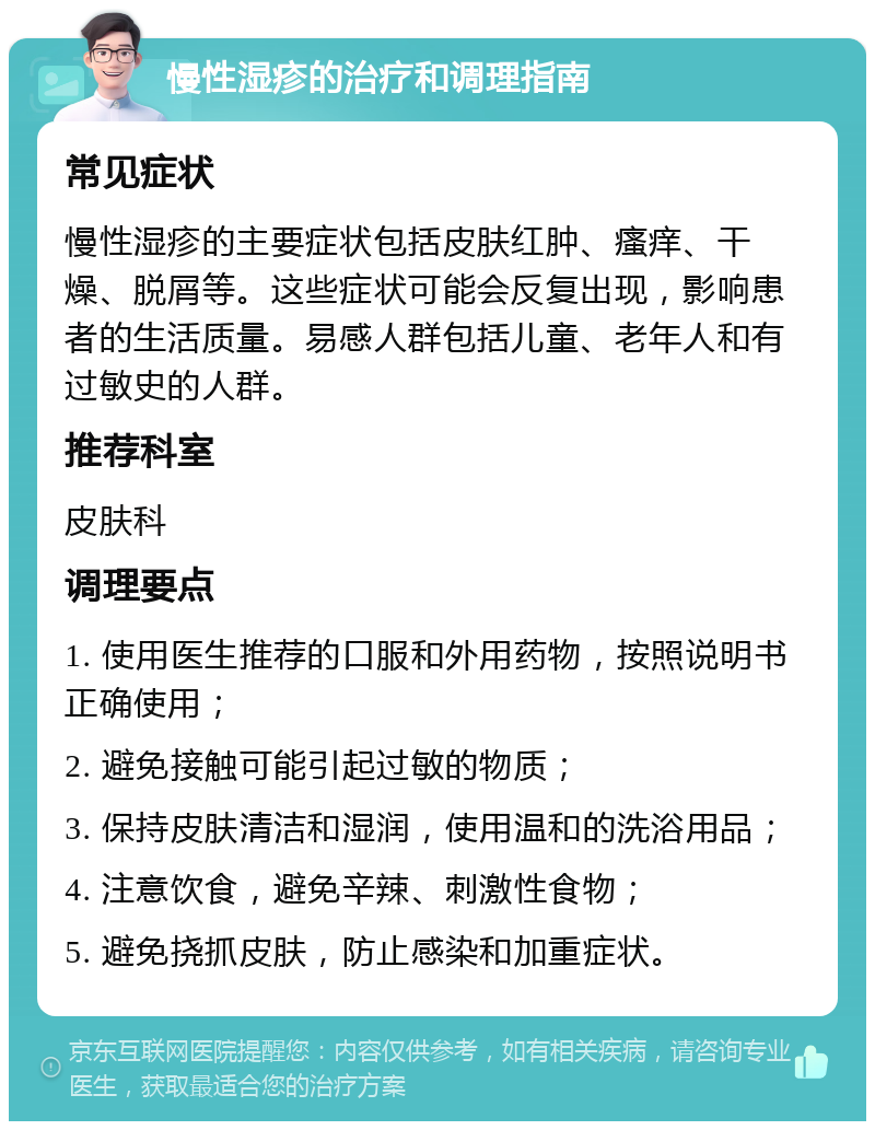 慢性湿疹的治疗和调理指南 常见症状 慢性湿疹的主要症状包括皮肤红肿、瘙痒、干燥、脱屑等。这些症状可能会反复出现，影响患者的生活质量。易感人群包括儿童、老年人和有过敏史的人群。 推荐科室 皮肤科 调理要点 1. 使用医生推荐的口服和外用药物，按照说明书正确使用； 2. 避免接触可能引起过敏的物质； 3. 保持皮肤清洁和湿润，使用温和的洗浴用品； 4. 注意饮食，避免辛辣、刺激性食物； 5. 避免挠抓皮肤，防止感染和加重症状。